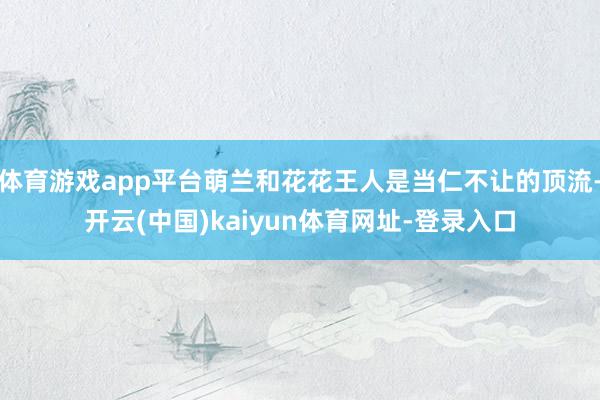 體育游戲app平臺萌蘭和花花王人是當仁不讓的頂流-開云(中國)kaiyun體育網址-登錄入口