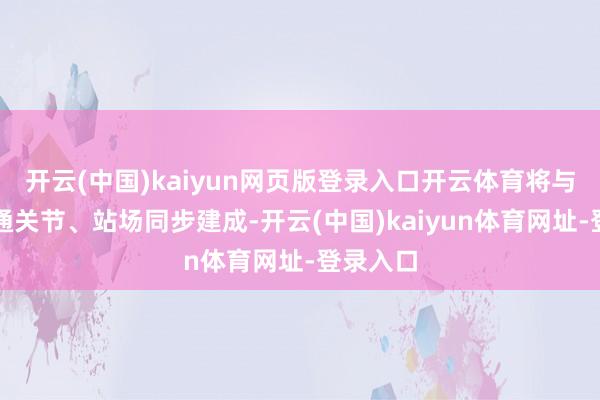 開云(中國)kaiyun網頁版登錄入口開云體育將與相應交通關節、站場同步建成-開云(中國)kaiyun體育網址-登錄入口