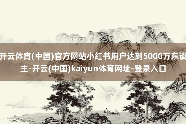 開云體育(中國)官方網站小紅書用戶達到5000萬東談主-開云(中國)kaiyun體育網址-登錄入口