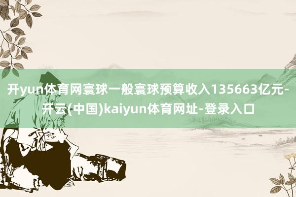 開yun體育網(wǎng)寰球一般寰球預(yù)算收入135663億元-開云(中國)kaiyun體育網(wǎng)址-登錄入口