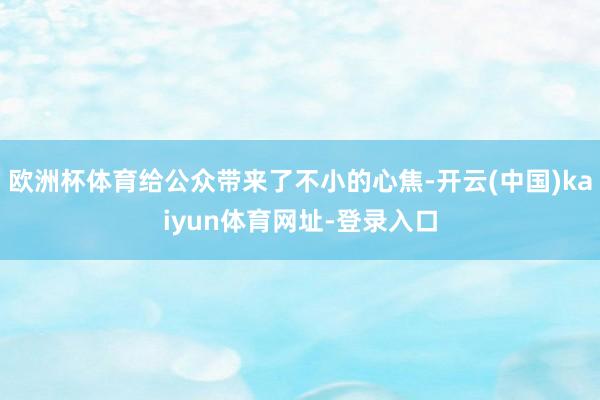 歐洲杯體育給公眾帶來了不小的心焦-開云(中國)kaiyun體育網(wǎng)址-登錄入口