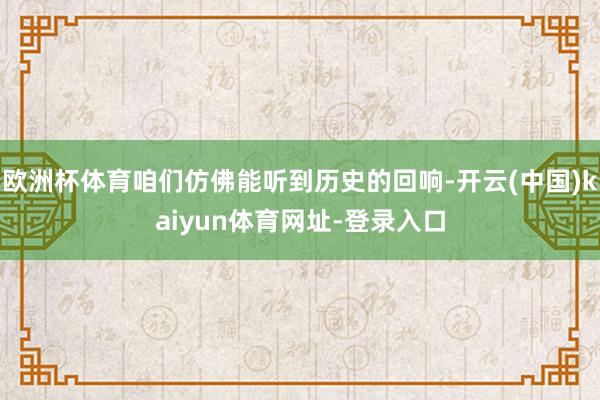 歐洲杯體育咱們仿佛能聽到歷史的回響-開云(中國)kaiyun體育網址-登錄入口