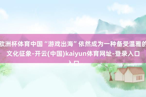 歐洲杯體育中國(guó)“游戲出海”依然成為一種備受溫雅的文化征象-開(kāi)云(中國(guó))kaiyun體育網(wǎng)址-登錄入口