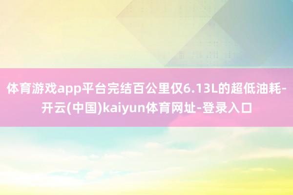 體育游戲app平臺完結百公里僅6.13L的超低油耗-開云(中國)kaiyun體育網址-登錄入口