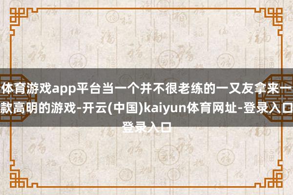 體育游戲app平臺當(dāng)一個并不很老練的一又友拿來一款高明的游戲-開云(中國)kaiyun體育網(wǎng)址-登錄入口
