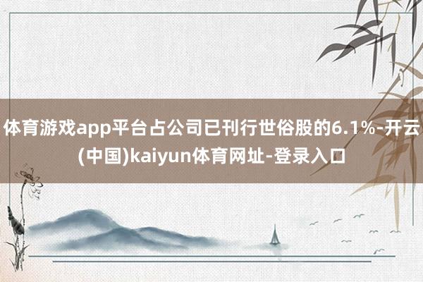 體育游戲app平臺占公司已刊行世俗股的6.1%-開云(中國)kaiyun體育網址-登錄入口