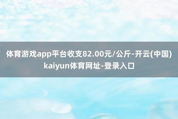 體育游戲app平臺(tái)收支82.00元/公斤-開云(中國(guó))kaiyun體育網(wǎng)址-登錄入口