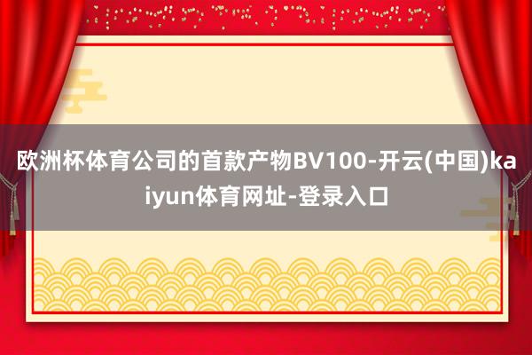 歐洲杯體育公司的首款產物BV100-開云(中國)kaiyun體育網址-登錄入口