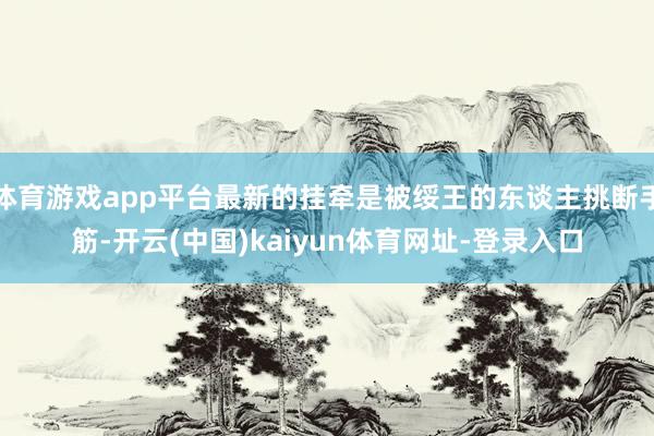 體育游戲app平臺(tái)最新的掛牽是被綏王的東談主挑斷手筋-開云(中國)kaiyun體育網(wǎng)址-登錄入口