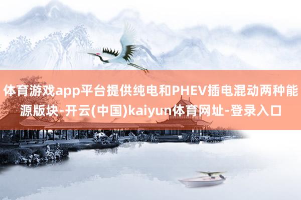 體育游戲app平臺(tái)提供純電和PHEV插電混動(dòng)兩種能源版塊-開(kāi)云(中國(guó))kaiyun體育網(wǎng)址-登錄入口