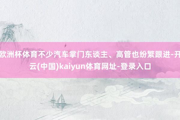 歐洲杯體育不少汽車掌門東談主、高管也紛繁跟進-開云(中國)kaiyun體育網址-登錄入口