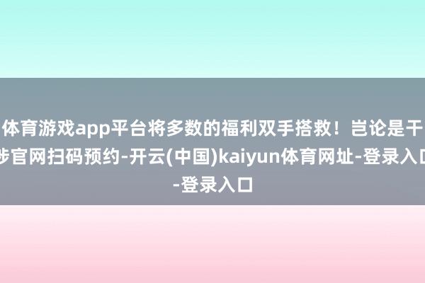 體育游戲app平臺(tái)將多數(shù)的福利雙手搭救！豈論是干涉官網(wǎng)掃碼預(yù)約-開云(中國)kaiyun體育網(wǎng)址-登錄入口