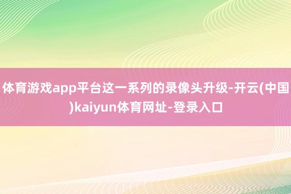 體育游戲app平臺這一系列的錄像頭升級-開云(中國)kaiyun體育網址-登錄入口