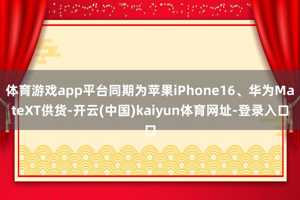 體育游戲app平臺同期為蘋果iPhone16、華為MateXT供貨-開云(中國)kaiyun體育網址-登錄入口