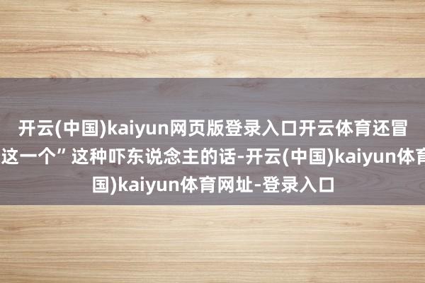 開云(中國)kaiyun網頁版登錄入口開云體育還冒出一句“不缺你這一個”這種嚇東說念主的話-開云(中國)kaiyun體育網址-登錄入口