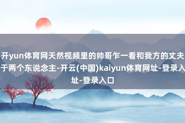 開yun體育網(wǎng)天然視頻里的帥哥乍一看和我方的丈夫等于兩個東說念主-開云(中國)kaiyun體育網(wǎng)址-登錄入口