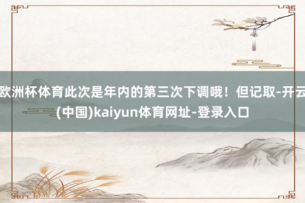 歐洲杯體育此次是年內的第三次下調哦！但記取-開云(中國)kaiyun體育網址-登錄入口
