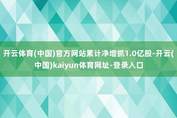 開(kāi)云體育(中國(guó))官方網(wǎng)站累計(jì)凈增抓1.0億股-開(kāi)云(中國(guó))kaiyun體育網(wǎng)址-登錄入口
