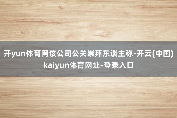 開yun體育網該公司公關崇拜東談主稱-開云(中國)kaiyun體育網址-登錄入口
