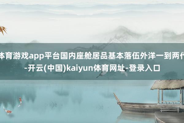 體育游戲app平臺國內座艙居品基本落伍外洋一到兩代-開云(中國)kaiyun體育網址-登錄入口