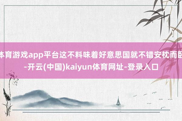 體育游戲app平臺這不料味著好意思國就不錯安枕而臥-開云(中國)kaiyun體育網址-登錄入口