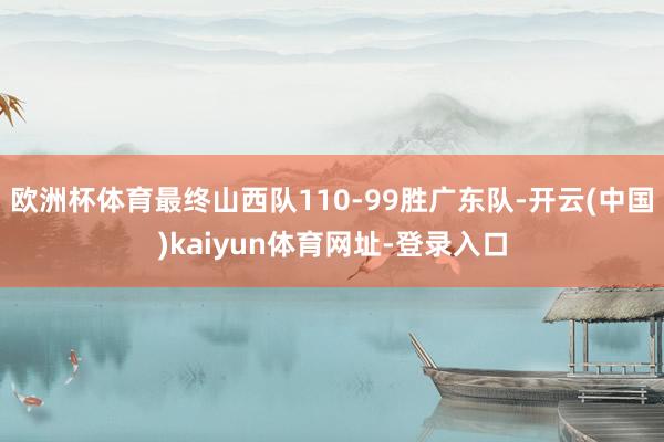 歐洲杯體育最終山西隊110-99勝廣東隊-開云(中國)kaiyun體育網址-登錄入口