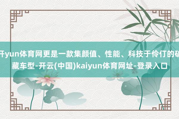 開yun體育網更是一款集顏值、性能、科技于伶仃的礦藏車型-開云(中國)kaiyun體育網址-登錄入口