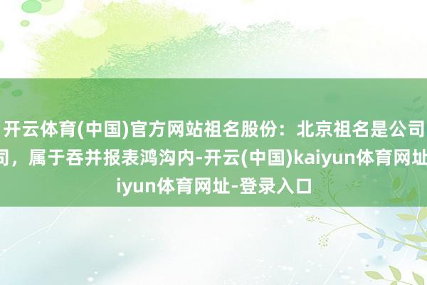 開云體育(中國)官方網站祖名股份：北京祖名是公司控股子公司，屬于吞并報表鴻溝內-開云(中國)kaiyun體育網址-登錄入口