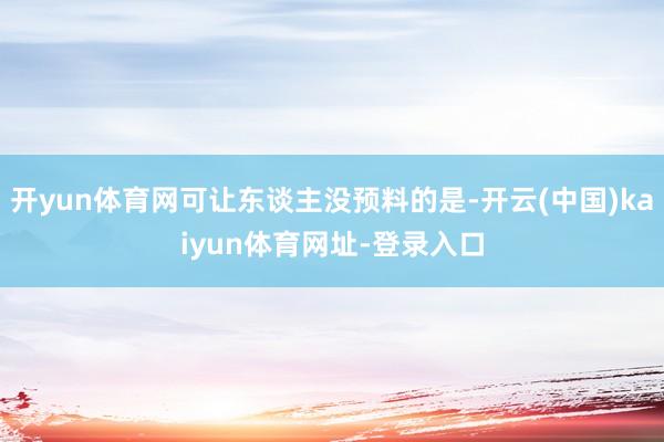 開yun體育網(wǎng)可讓東談主沒預(yù)料的是-開云(中國)kaiyun體育網(wǎng)址-登錄入口