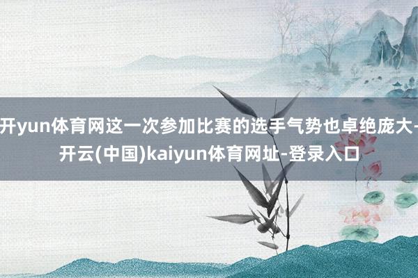 開yun體育網這一次參加比賽的選手氣勢也卓絕龐大-開云(中國)kaiyun體育網址-登錄入口