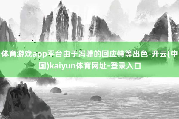 體育游戲app平臺由于馮驥的回應特等出色-開云(中國)kaiyun體育網址-登錄入口