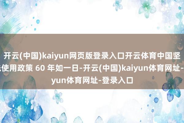 開云(中國)kaiyun網頁版登錄入口開云體育中國堅捏不當先使用政策 60 年如一日-開云(中國)kaiyun體育網址-登錄入口