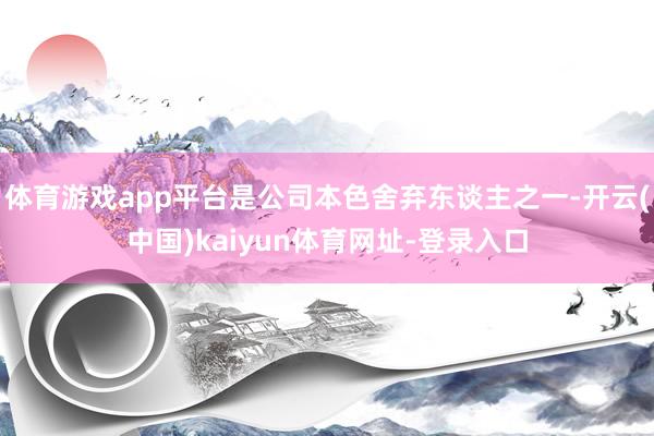 體育游戲app平臺是公司本色舍棄東談主之一-開云(中國)kaiyun體育網址-登錄入口