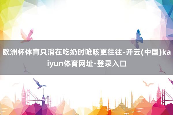歐洲杯體育只消在吃奶時嗆咳更往往-開云(中國)kaiyun體育網址-登錄入口
