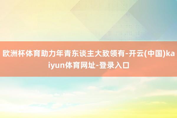 歐洲杯體育助力年青東談主大致領有-開云(中國)kaiyun體育網址-登錄入口