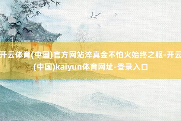 開云體育(中國)官方網站淬真金不怕火始終之軀-開云(中國)kaiyun體育網址-登錄入口