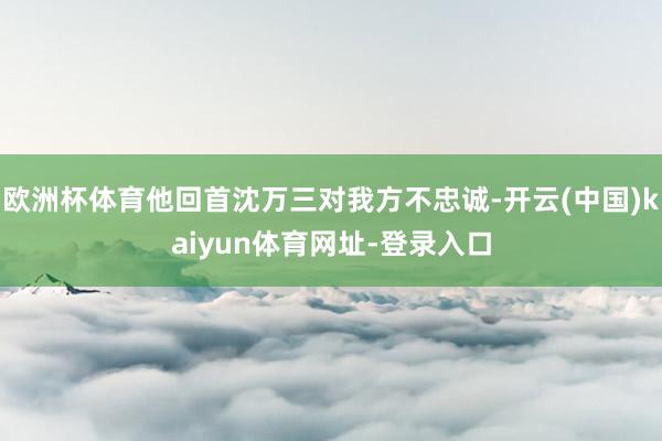 歐洲杯體育他回首沈萬三對我方不忠誠-開云(中國)kaiyun體育網(wǎng)址-登錄入口