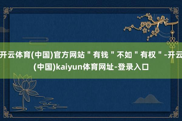 開云體育(中國(guó))官方網(wǎng)站＂有錢＂不如＂有權(quán)＂-開云(中國(guó))kaiyun體育網(wǎng)址-登錄入口