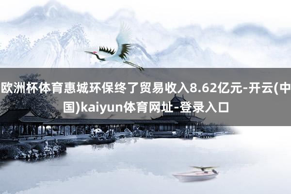 歐洲杯體育惠城環(huán)保終了貿(mào)易收入8.62億元-開云(中國(guó))kaiyun體育網(wǎng)址-登錄入口
