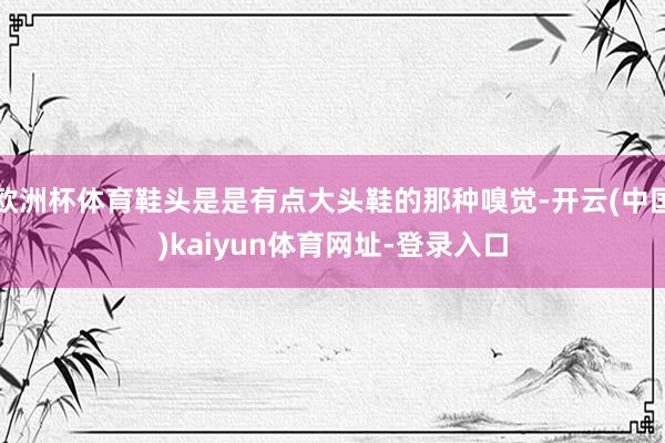 歐洲杯體育鞋頭是是有點大頭鞋的那種嗅覺-開云(中國)kaiyun體育網址-登錄入口