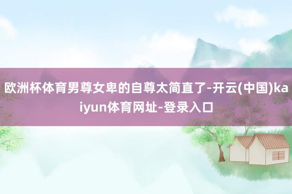 歐洲杯體育男尊女卑的自尊太簡直了-開云(中國)kaiyun體育網(wǎng)址-登錄入口