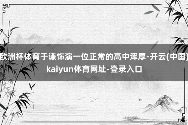 歐洲杯體育于謙飾演一位正常的高中渾厚-開云(中國)kaiyun體育網(wǎng)址-登錄入口