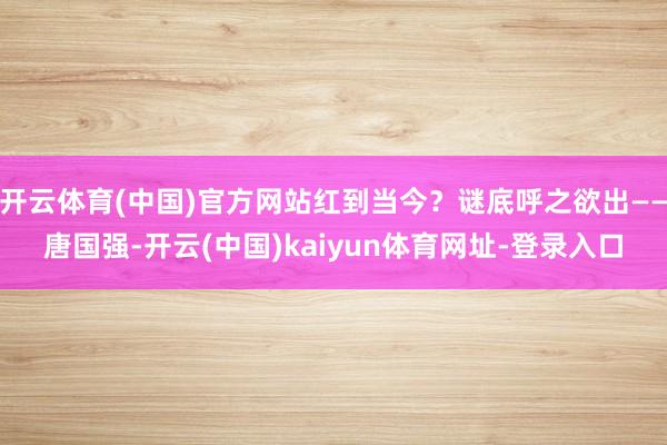 開云體育(中國)官方網站紅到當今？謎底呼之欲出——唐國強-開云(中國)kaiyun體育網址-登錄入口
