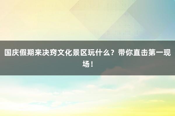 國慶假期來決竅文化景區玩什么？帶你直擊第一現場！