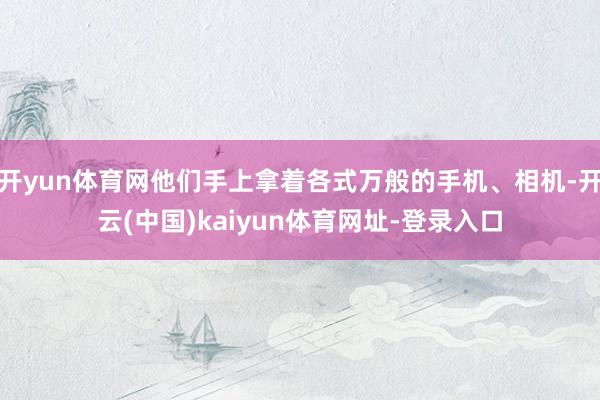 開yun體育網他們手上拿著各式萬般的手機、相機-開云(中國)kaiyun體育網址-登錄入口