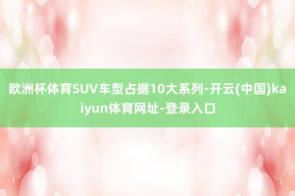 歐洲杯體育SUV車(chē)型占據(jù)10大系列-開(kāi)云(中國(guó))kaiyun體育網(wǎng)址-登錄入口