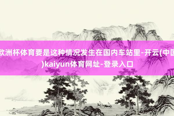 歐洲杯體育要是這種情況發(fā)生在國內(nèi)車站里-開云(中國)kaiyun體育網(wǎng)址-登錄入口