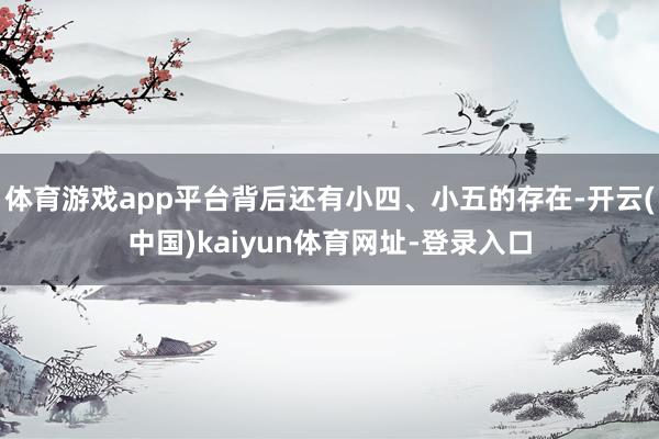 體育游戲app平臺背后還有小四、小五的存在-開云(中國)kaiyun體育網址-登錄入口