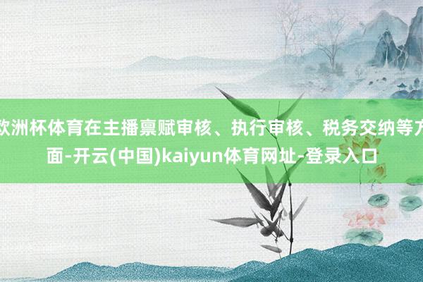 歐洲杯體育在主播稟賦審核、執行審核、稅務交納等方面-開云(中國)kaiyun體育網址-登錄入口