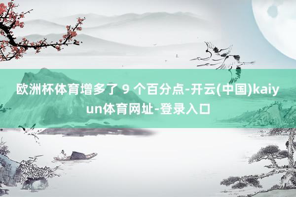 歐洲杯體育增多了 9 個百分點-開云(中國)kaiyun體育網址-登錄入口